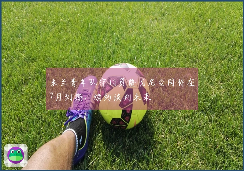 米兰青年队守门员隆戈尼合同将在7月到期，续约谈判未果