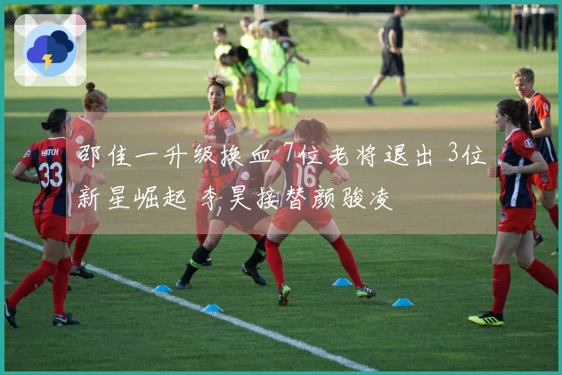 邵佳一升级换血 7位老将退出 3位新星崛起 李昊接替颜骏凌