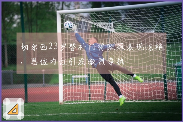 切尔西23岁替补门将欧冠表现惊艳，恩佐内讧引发激烈争执