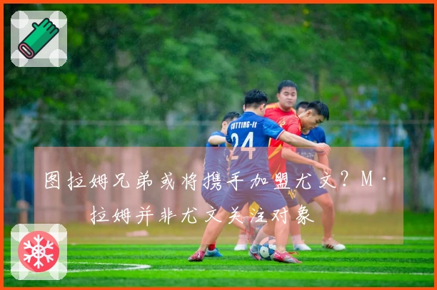 图拉姆兄弟或将携手加盟尤文？M·图拉姆并非尤文关注对象