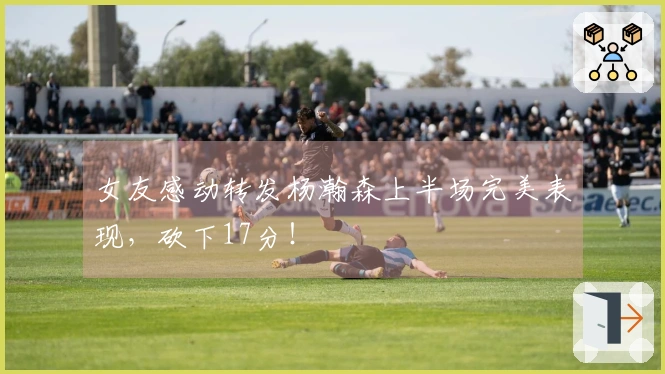 女友感动转发杨瀚森上半场完美表现，砍下17分！