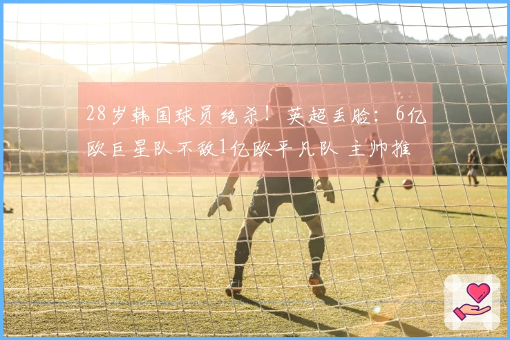 28岁韩国球员绝杀！英超丢脸：6亿欧巨星队不敌1亿欧平凡队 主帅推卸责任