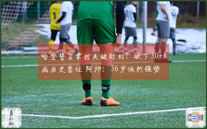 哈登誓言掌控关键时刻！砍下30+8成历史首位 阿帅：36岁依然强势