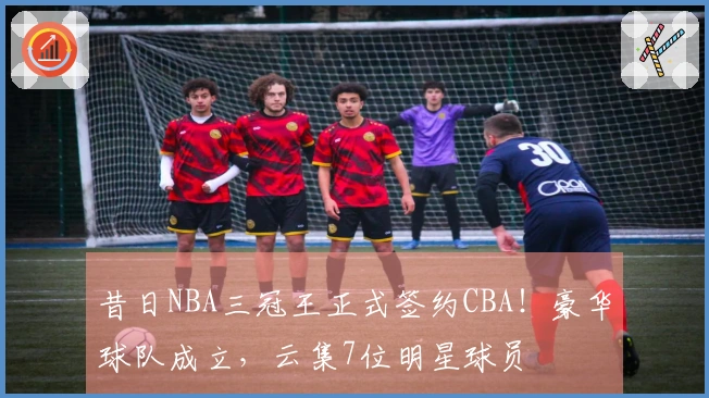 昔日NBA三冠王正式签约CBA！豪华球队成立，云集7位明星球员