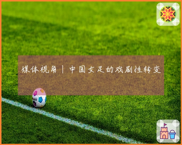 媒体视角丨中国女足的戏剧性转变