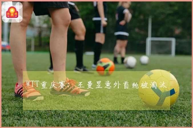 WTT重庆赛：王曼昱意外首轮被淘汰