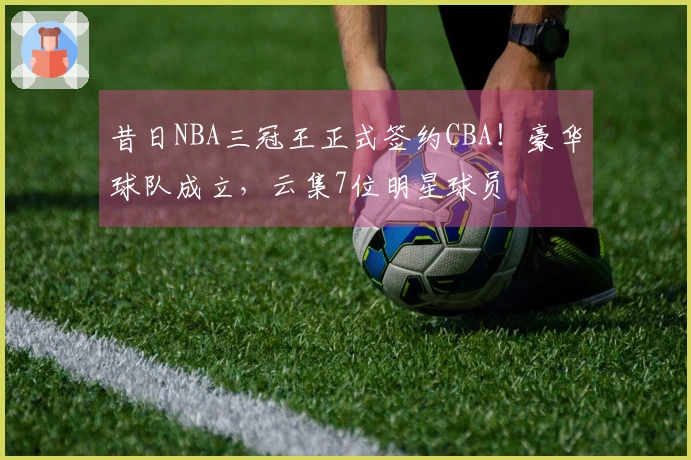 昔日NBA三冠王正式签约CBA！豪华球队成立，云集7位明星球员
