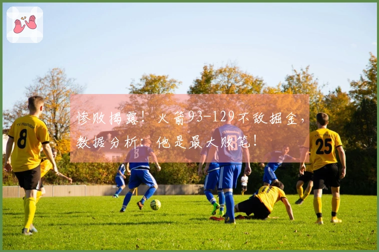 惨败揭露！火箭93-129不敌掘金，数据分析：他是最大败笔！