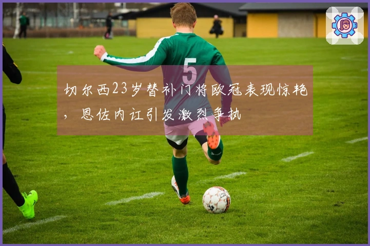 切尔西23岁替补门将欧冠表现惊艳，恩佐内讧引发激烈争执