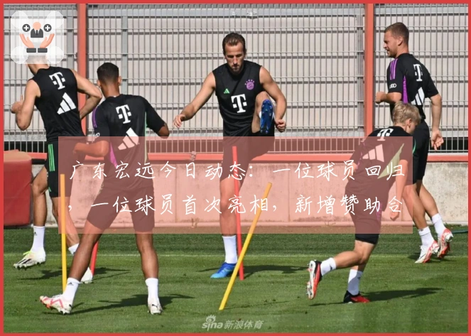 广东宏远今日动态：一位球员回归，一位球员首次亮相，新增赞助合作！