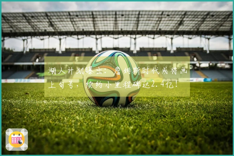 湖人计划曝出：詹姆斯时代或将画上句号，续约小里程碑达2.4亿！