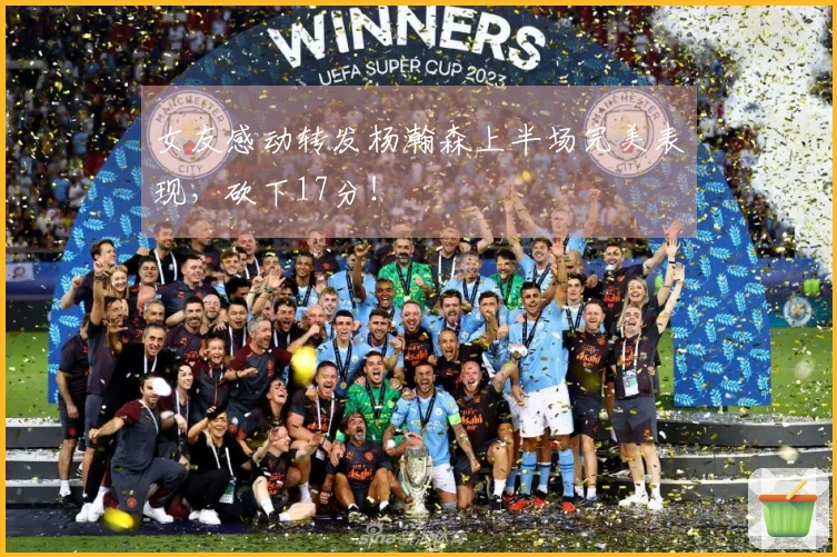 女友感动转发杨瀚森上半场完美表现，砍下17分！