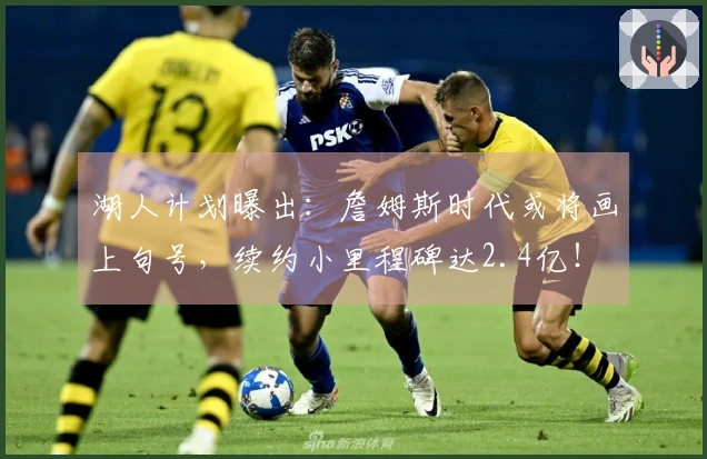 湖人计划曝出：詹姆斯时代或将画上句号，续约小里程碑达2.4亿！